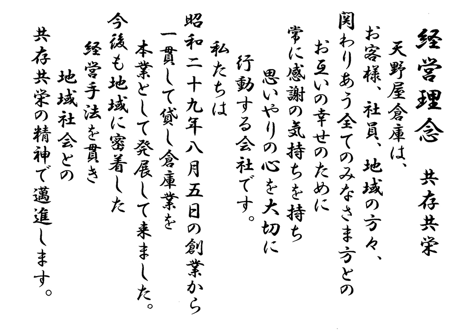 経営理念 共存共栄 / 天野屋倉庫は、お客様、社員、地域の方々、関わりあう全てのみなさま方とのお互いの幸せのために常に感謝の気持ちを持ち思いやりの心を大切に行動する会社です。 / 私たちは昭和二十九年八月五日の創業から一貫して貸し倉庫業を本業として発展してきました。 / 今後も地域に密着した経営手法を貫き地域社会との共存共栄の精神で邁進します。